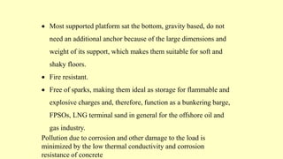  Most supported platform sat the bottom, gravity based, do not
need an additional anchor because of the large dimensions and
weight of its support, which makes them suitable for soft and
shaky floors.
 Fire resistant.
 Free of sparks, making them ideal as storage for flammable and
explosive charges and, therefore, function as a bunkering barge,
FPSOs, LNG terminal sand in general for the offshore oil and
gas industry.
Pollution due to corrosion and other damage to the load is
minimized by the low thermal conductivity and corrosion
resistance of concrete
 