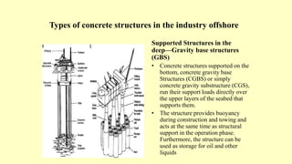 Types of concrete structures in the industry offshore
Supported Structures in the
deep—Gravity base structures
(GBS)
• Concrete structures supported on the
bottom, concrete gravity base
Structures (CGBS) or simply
concrete gravity substructure (CGS),
run their support loads directly over
the upper layers of the seabed that
supports them.
• The structure provides buoyancy
during construction and towing and
acts at the same time as structural
support in the operation phase.
Furthermore, the structure can be
used as storage for oil and other
liquids
 
