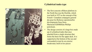 Cylindrical tanks type
• The first concrete offshore platform in
the North Sea was the Ekofisk, which
was built in 1973 as the concept of the
French– Canadian compagnie general
des pour les Richesse operationelles
developments Sous Sous-
Marines(CGDORIS)to Phillips
petroleum.
• The design consists of a large box made
up of cylindrical tanks that once
attached from a single structure that
forms the basis for the upper deck. It is
supported at the bottom of the sea and
surrounded in turn by an exterior
breakwater, built in two pieces
 