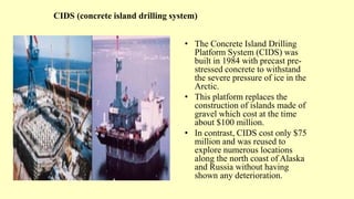 CIDS (concrete island drilling system)
• The Concrete Island Drilling
Platform System (CIDS) was
built in 1984 with precast pre-
stressed concrete to withstand
the severe pressure of ice in the
Arctic.
• This platform replaces the
construction of islands made of
gravel which cost at the time
about $100 million.
• In contrast, CIDS cost only $75
million and was reused to
explore numerous locations
along the north coast of Alaska
and Russia without having
shown any deterioration.
 