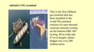 Adriatic LNG terminal
This is the first offshore
gas terminal that has
been installed in the
world The terminal
consists of a pre-stressed
concrete structure resting
on the bottom GBS 180
m long, 88 m wide and
47 m in height, whose
budget was over 200
million euros
 