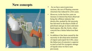 New concepts
• As we have seen in previous
sections, the use of floating concrete
structures has reduced to a few cases.
• However, in the last few years an
increase in interest has been observed
being the offshore industry that
desires this, pushed by the necessity
has fed more to develop to fields of
petroleum and gas in more and more
hard regions, like the Arctic, where
concrete has a better behaviour than
steel.
• In addition it has been caused by the
necessity to develop more terminals
of import and export for LNG, since
the behaviour of concrete is superior
to steel as hull for cryogenic storage
of liquids since we have seen
previously
 