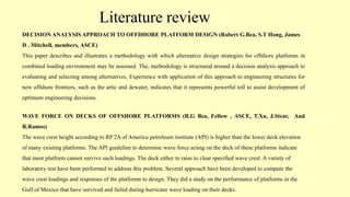 Literature review
DECISION ANALYSIS APPROACH TO OFFDHORE PLATFORM DESIGN (Robert G.Bea, S.T Hong, James
D . Mitchell, members, ASCE)
This paper describes and illustrates a methodology with which alternative design strategies for offshore platforms in
combined loading environment may be assessed. The, methodology is structured around a decision analysis approach to
evaluating and selecting among alternatives. Experience with application of this approach to engineering structures for
new offshore frontiers, such as the artic and dewater, indicates that it represents powerful toll to assist development of
optimum engineering decisions.
WAVE FORCE ON DECKS OF OFFSHORE PLATFORMS (R.G Bea, Fellow , ASCE, T.Xu, J.Stear, And
R.Ramos)
The wave crest height according to RP 2A of America petroleum institute (API) is higher than the lower deck elevation
of many existing platforms. The API guideline to determine wave force acting on the deck of these platforms indicate
that most platform cannot survive such loadings. The deck either to raise to clear specified wave crest. A variety of
laboratory test have been performed to address this problem. Several approach have been developed to compute the
wave crest loadings and responses of the platforms to design. They did a study on the performance of platforms in the
Gulf of Mexico that have survived and failed during hurricane wave loading on their decks.
 