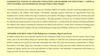 EXPERIMENTAL TESTING OF GROUTED CONNECTIONS FOR OFFSHORE SUB STRUCTURES: A CRITICAL
VIEW (Paul Dallyn, Ashraf El-Hamalawali, Alessandro Palmeri, Robert Knight)
Grouted connections have been extensively used in the oil and gas industry for decades, and more recently their applications have
been extended to the offshore wind industry. Unfortunately plain-pipe grouted connections for large-diameter mono pile
foundation have recently exhibit clears sign of insufficient axial capacity. Resulting in slippage between the transition piece and
mono pile. Motivated by the emergency of such problems. This paper presents a critical review of technical literature related to
the experimental testing for grouted connections for offshore substructures , covering all the key materials and design parameters
that influence their capacity, including the confinement provided by pile and sleeve, surface finish, simultaneous bending action,
connection length dynamic loading, early-age cycling during grout curing, grout shrinkage, radial pre-stress and temperature.
OFFSHORE CONCRETE STRUCTURE (Rodrigo Perez Fernandez, Miguel Lams Pardo)
In offshore industry there are two possible materials for the construction of hull of any structure: steel and concrete. Steel is being
widely used in the ship building industry for merchant ships. warships etc. materials such as aluminium glass reinforced plastics
(GRP) or timber are also used in the small units with lengths lower than 100 m and with less adverse condition than in offshore.
Nevertheless, some ships, barges have been built of concrete in the past, but these have been rather isolated case and have not
changed the industry practice.one of the main differences in these priorities is the importance of maintenance and resistance to
fatigue, precisely the areas where concrete perform better.
 