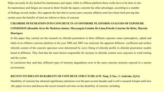 Ships can easily be dry docked for maintenance and repair, while in offshore platform these works have to be done in situ.
So maintenance and fatigue are crucial to them/ beside the aspect, concrete has other advantages, according to a number
of findings several studies .this supports the fact that in recent years concrete offshore units have been built proving that
certain cases the benefits of steel are inferior to those of concrete.
CHLORIDE PENETRATION INTO CONCRETE IN AN OFFSHORE PLATFORM-ANALYSIS OF EXPOSURE
CONDITION (Ronaldo Alves De Medeiros-Junior, Maryangela Geimba De Lima,Priscila Catarine De Brito, Marcelo
Henrique)
In this paper they carried out the research on chloride penetration in three different exposure zones (atmospheric, splash and
tidal) of an offshore concrete platform in the year 2000 and 2005 was analysed. the apparent diffusion coefficient and surface
chloride content of the concrete specimen were determined by curve fitting of chloride profile in chloride penetration models
based in diffusion. They find that the main factors responsible for increase in chloride content were exposure to wind wetting
and dry cycles.
In conclusion they said that, different types of intensity degradation exist in the same concrete structure exposed in a marine
environment.
RECENT STUDIES ON DURABILITY OF CONCRETE STRUCTURE (S.W. Tang ,Y.Yao , C.Andrade, Zj.Li)
Durability of concrete has attracted significance attentions over the past several decades and is still a research hotspot until now
.this paper reviews and discuss the recent research activities on the durability of concrete, including
 