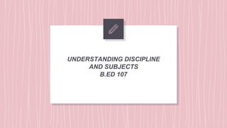 UNDERSTANDING DISCIPLINE
AND SUBJECTS
B.ED 107
 
