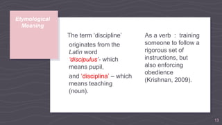The term ‘discipline’
originates from the
Latin word
‘discipulus’- which
means pupil,
and ‘disciplina’ – which
means teaching
(noun).
Etymological
Meaning
As a verb : training
someone to follow a
rigorous set of
instructions, but
also enforcing
obedience
(Krishnan, 2009).
13
 