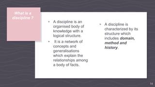 What is a
discipline ?
▹ A discipline is an
organised body of
knowledge with a
logical structure.
▹ It is a network of
concepts and
generalisations
which explain the
relationships among
a body of facts.
▹ A discipline is
characterized by its
structure which
includes domain,
method and
history.
14
 