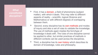 What
constitutes
discipline?
▹ First, it has a domain, a field of phenomena (subject
matter), with which it deals. This may refer to different
aspects of reality – scientific, logical (Science and
Mathematics) or with different degrees of overlapping
between them.
▹ Second, every discipline has its own methods and modes
of inquiry and also a set of rules to validate the knowledge.
The use of methods again implies the form/type of
knowledge it deals with. The rules of one discipline cannot
be applied to other, but similar practices of methods in
different contexts can be used across the disciplines.
▹ Third, a discipline has its own history which describes its
domain of knowledge, rules and philosophy.
15
 
