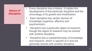 Nature of
Discipline
▹ Every discipline has a history. It implies the
development of that particular discipline and the
chronology of its growth and modification.
▹ Each discipline has certain domain of
knowledge (cognitive, affective and
psychomotor).
▹ Discipline has a particular object of research,
though the object of research may be shared
with another discipline.
▹ Discipline has a substantial body of knowledge
and research, which is specific to it and not
generally shared with another discipline.
▹ Discipline uses specific terminologies 16
 