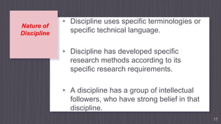 Nature of
Discipline
▹ Discipline uses specific terminologies or
specific technical language.
▹ Discipline has developed specific
research methods according to its
specific research requirements.
▹ A discipline has a group of intellectual
followers, who have strong belief in that
discipline.
17
 