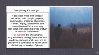 Disciplinary Knowledge
It describes types of knowledge,
expertise, skills, people, projects,
communities, problems, challenges,
studies, inquiry, approaches, and
research areas that are strongly
associated with academic areas of study
or areas of professional .
For example, the phenomenon
of gravitation is strongly associated with
academic discipline of physics, and so
gravitation is considered to be part of the
disciplinary knowledge of physics.
19
 