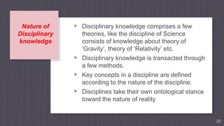 Nature of
Disciplinary
knowledge
25
▹ Disciplinary knowledge comprises a few
theories, like the discipline of Science
consists of knowledge about theory of
‘Gravity’, theory of ‘Relativity’ etc.
▹ Disciplinary knowledge is transacted through
a few methods.
▹ Key concepts in a discipline are defined
according to the nature of the discipline.
▹ Disciplines take their own ontological stance
toward the nature of reality
 
