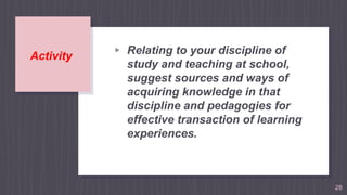 Activity ▹ Relating to your discipline of
study and teaching at school,
suggest sources and ways of
acquiring knowledge in that
discipline and pedagogies for
effective transaction of learning
experiences.
28
 