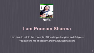 Hello!
I am Poonam Sharma
I am here to unfold the concepts of Knowledge,discipline and Subjects
You can find me at poonam.sharma2682@gmail.com
3
 