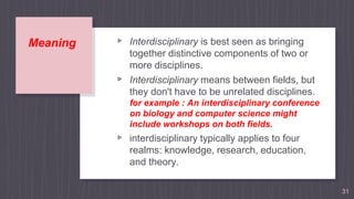 Meaning ▹ Interdisciplinary is best seen as bringing
together distinctive components of two or
more disciplines.
▹ Interdisciplinary means between fields, but
they don't have to be unrelated disciplines.
for example : An interdisciplinary conference
on biology and computer science might
include workshops on both fields.
▹ interdisciplinary typically applies to four
realms: knowledge, research, education,
and theory.
31
 