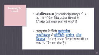 Meaning in
Hindi
▹ अंतर्विषयकता (interdisciplinary) दो या
उस से अधिक विद्यार्जन विषयों के
मिधित अध्ययन क्षेत्र को कहते हैं।
▹ उदाहरण के मिये भूिंडिीय
ऊष्िीकरण िें भौततकी, भूगोि, र्ीि
विज्ञान और कई अन्य विद्या शाखाओं का
एक अंतविजषयक क्षेत्र है।
32
 