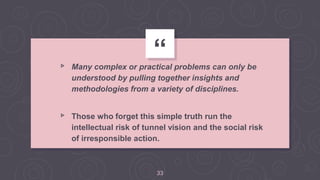 “▹ Many complex or practical problems can only be
understood by pulling together insights and
methodologies from a variety of disciplines.
▹ Those who forget this simple truth run the
intellectual risk of tunnel vision and the social risk
of irresponsible action.
33
 