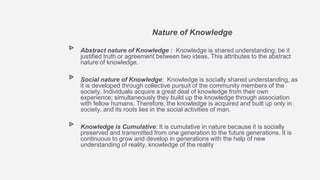 Nature of Knowledge
▹ Abstract nature of Knowledge : Knowledge is shared understanding; be it
justified truth or agreement between two ideas. This attributes to the abstract
nature of knowledge.
▹ Social nature of Knowledge: Knowledge is socially shared understanding, as
it is developed through collective pursuit of the community members of the
society. Individuals acquire a great deal of knowledge from their own
experience; simultaneously they build up the knowledge through association
with fellow humans. Therefore, the knowledge is acquired and built up only in
society, and its roots lies in the social activities of man.
▹ Knowledge is Cumulative: It is cumulative in nature because it is socially
preserved and transmitted from one generation to the future generations. It is
continuous to grow and develop in generations with the help of new
understanding of reality, knowledge of the reality
 