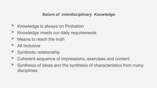 ▹ Knowledge is always on Probation
▹ Knowledge meets our daily requirements
▹ Means to reach the truth
▹ All Inclusive
▹ Symbiotic relationship
▹ Coherent sequence of impressions, exercises and content
▹ Synthesis of ideas and the synthesis of characteristics from many
disciplines
Nature of interdisciplinary Knowledge
 