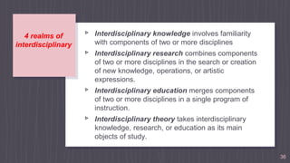 4 realms of
interdisciplinary
▹ Interdisciplinary knowledge involves familiarity
with components of two or more disciplines
▹ Interdisciplinary research combines components
of two or more disciplines in the search or creation
of new knowledge, operations, or artistic
expressions.
▹ Interdisciplinary education merges components
of two or more disciplines in a single program of
instruction.
▹ Interdisciplinary theory takes interdisciplinary
knowledge, research, or education as its main
objects of study.
36
 