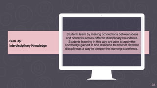 38
Students learn by making connections between ideas
and concepts across different disciplinary boundaries.
Students learning in this way are able to apply the
knowledge gained in one discipline to another different
discipline as a way to deepen the learning experience.
 