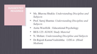 SUGGESTED
READINGS
▹ Ms. Bhavna Shukla: Understanding Discipline and
Subjects
▹ Prof. Saroj Sharma: Understanding Discipline and
Subjects
▹ Anita Woolfolk : Educational Psychology
▹ BES-125: IGNOU Study Material
▹ N. Mohan: Understanding Discipline and Subjects
▹ Dr.Rajesh KumarVashishtha: UDS in (Hindi
Medium)
 
