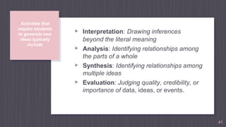 Activities that
require students
to generate new
ideas typically
include
▹ Interpretation: Drawing inferences
beyond the literal meaning
▹ Analysis: Identifying relationships among
the parts of a whole
▹ Synthesis: Identifying relationships among
multiple ideas
▹ Evaluation: Judging quality, credibility, or
importance of data, ideas, or events.
41
 