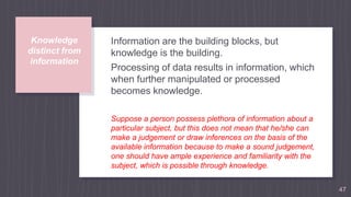Knowledge
distinct from
information
Information are the building blocks, but
knowledge is the building.
Processing of data results in information, which
when further manipulated or processed
becomes knowledge.
Suppose a person possess plethora of information about a
particular subject, but this does not mean that he/she can
make a judgement or draw inferences on the basis of the
available information because to make a sound judgement,
one should have ample experience and familiarity with the
subject, which is possible through knowledge.
47
 