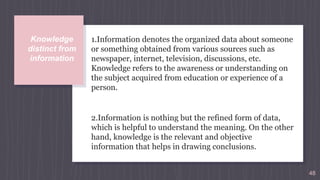 48
Knowledge
distinct from
information
1.Information denotes the organized data about someone
or something obtained from various sources such as
newspaper, internet, television, discussions, etc.
Knowledge refers to the awareness or understanding on
the subject acquired from education or experience of a
person.
2.Information is nothing but the refined form of data,
which is helpful to understand the meaning. On the other
hand, knowledge is the relevant and objective
information that helps in drawing conclusions.
 