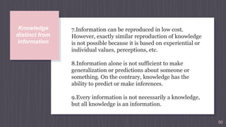 7.Information can be reproduced in low cost.
However, exactly similar reproduction of knowledge
is not possible because it is based on experiential or
individual values, perceptions, etc.
8.Information alone is not sufficient to make
generalization or predictions about someone or
something. On the contrary, knowledge has the
ability to predict or make inferences.
9.Every information is not necessarily a knowledge,
but all knowledge is an information.
50
Knowledge
distinct from
information
 