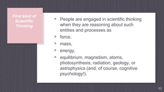 First kind of
Scientific
Thinking
▹ People are engaged in scientiﬁc thinking
when they are reasoning about such
entities and processes as
▹ force,
▹ mass,
▹ energy,
▹ equilibrium, magnetism, atoms,
photosynthesis, radiation, geology, or
astrophysics (and, of course, cognitive
psychology!).
53
 