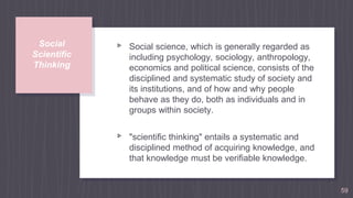 Social
Scientific
Thinking
▹ Social science, which is generally regarded as
including psychology, sociology, anthropology,
economics and political science, consists of the
disciplined and systematic study of society and
its institutions, and of how and why people
behave as they do, both as individuals and in
groups within society.
▹ "scientific thinking" entails a systematic and
disciplined method of acquiring knowledge, and
that knowledge must be verifiable knowledge.
59
 