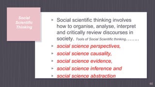 Social
Scientific
Thinking
▹ Social scientific thinking involves
how to organise, analyse, interpret
and critically review discourses in
society. Tools of Social Scientific thinking……..
▹ social science perspectives,
▹ social science causality,
▹ social science evidence,
▹ social science inference and
▹ social science abstraction
60
 