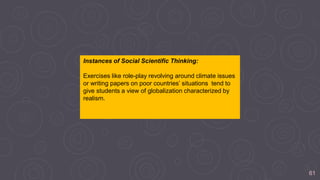 61
Instances of Social Scientific Thinking:
Exercises like role-play revolving around climate issues
or writing papers on poor countries’ situations tend to
give students a view of globalization characterized by
realism.
 