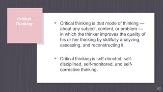 Critical
Thinking ▹ Critical thinking is that mode of thinking —
about any subject, content, or problem —
in which the thinker improves the quality of
his or her thinking by skillfully analyzing,
assessing, and reconstructing it.
▹ Critical thinking is self-directed, self-
disciplined, self-monitored, and self-
corrective thinking.
62
 