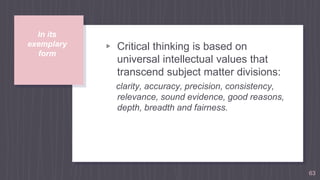 In its
exemplary
form
▹ Critical thinking is based on
universal intellectual values that
transcend subject matter divisions:
clarity, accuracy, precision, consistency,
relevance, sound evidence, good reasons,
depth, breadth and fairness.
63
 