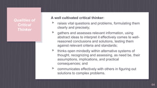 Qualities of
Critical
Thinker
A well cultivated critical thinker:
▹ raises vital questions and problems, formulating them
clearly and precisely;
▹ gathers and assesses relevant information, using
abstract ideas to interpret it effectively comes to well-
reasoned conclusions and solutions, testing them
against relevant criteria and standards;
▹ thinks open mindedly within alternative systems of
thought, recognizing and assessing, as need be, their
assumptions, implications, and practical
consequences; and
▹ communicates effectively with others in figuring out
solutions to complex problems.
64
 