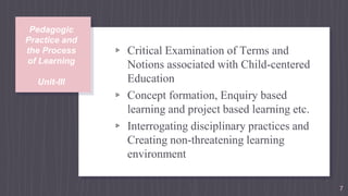 Pedagogic
Practice and
the Process
of Learning
Unit-III
▹ Critical Examination of Terms and
Notions associated with Child-centered
Education
▹ Concept formation, Enquiry based
learning and project based learning etc.
▹ Interrogating disciplinary practices and
Creating non-threatening learning
environment
7
 