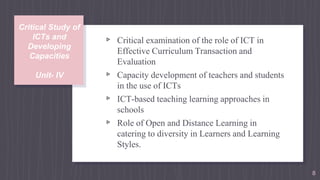 Critical Study of
ICTs and
Developing
Capacities
Unit- IV
▹ Critical examination of the role of ICT in
Effective Curriculum Transaction and
Evaluation
▹ Capacity development of teachers and students
in the use of ICTs
▹ ICT-based teaching learning approaches in
schools
▹ Role of Open and Distance Learning in
catering to diversity in Learners and Learning
Styles.
8
 
