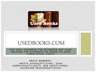 USEDBOOKS.COM
NOT ONLY RUNNING THE BUSINESS BUT ALSO
 HELPING THE STUDENTS IN ORDER TO SAVE
           THEIR STUDY COSTS


            GROUP MEMBERS:
     ARPITA SHAHI(ST112740), JUSH
 SHRESTHA(ST112817), MIE KO(ST112883),
      SHASHANK PRADHAN(ST13312)
 