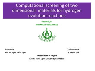 Computational screening of two
dimensional materials for hydrogen
evolution reactions
Presented by:
MUHAMMAD IRSHAD KHAN
Supervisor Co-Supervisor
Prof. Dr. Syed Zafar Ilyas Dr. Abdul Jalil
Department of Physics
Allama Iqbal Open University Islamabad
 