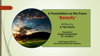 A Presentation on the Poem
“Beauty”
Written by
E-Yeh-Shure
Prepared by:
Sanjay Daniel Aind
ID: 14162016
B.Ed Program 2014-15
Navrachana University Vadodara
 