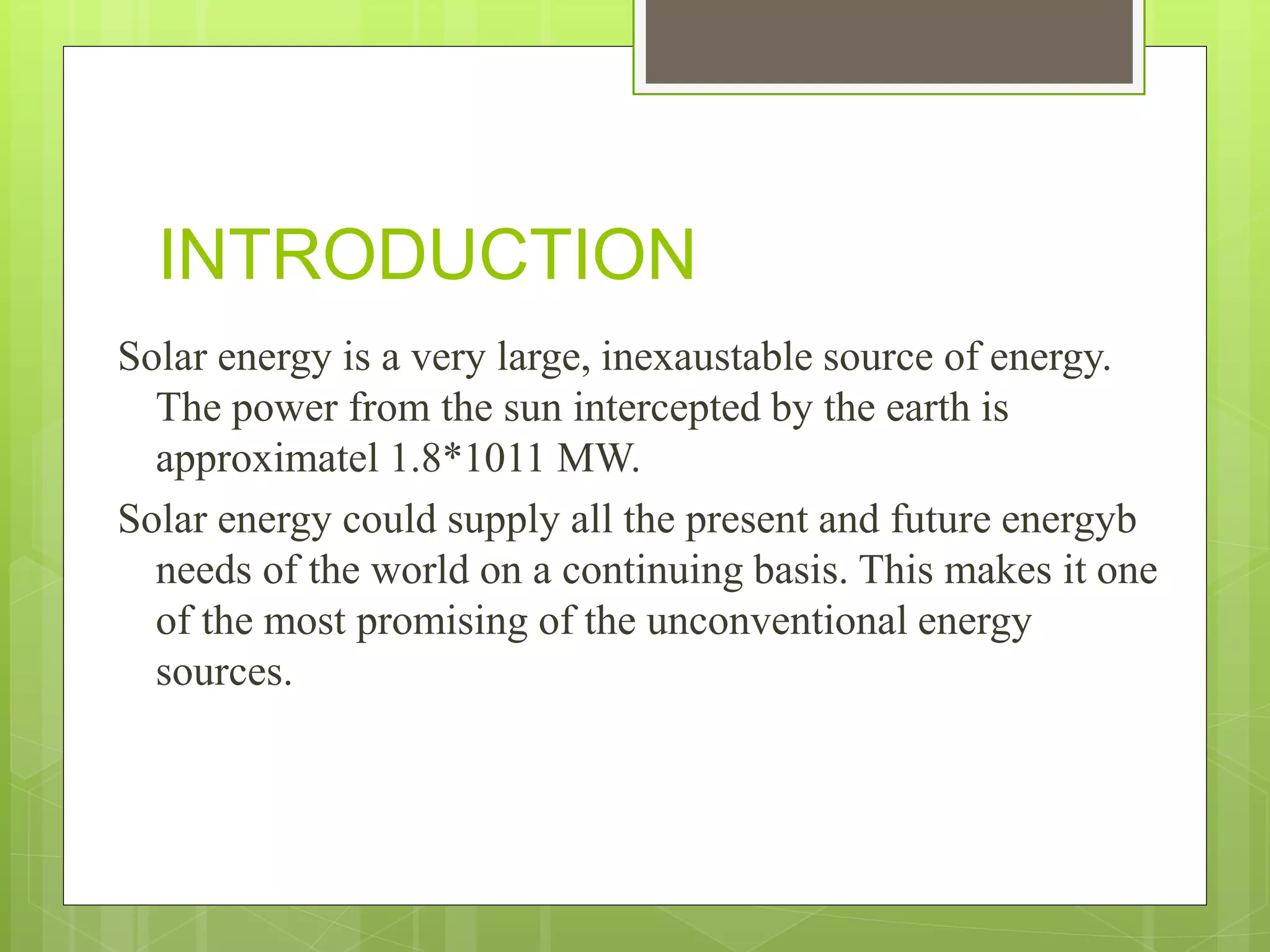 INTRODUCTION
Solar energy is a very large, inexaustable source of energy.
The power from the sun intercepted by the earth is
approximatel 1.8*1011 MW.
Solar energy could supply all the present and future energyb
needs of the world on a continuing basis. This makes it one
of the most promising of the unconventional energy
sources.
 