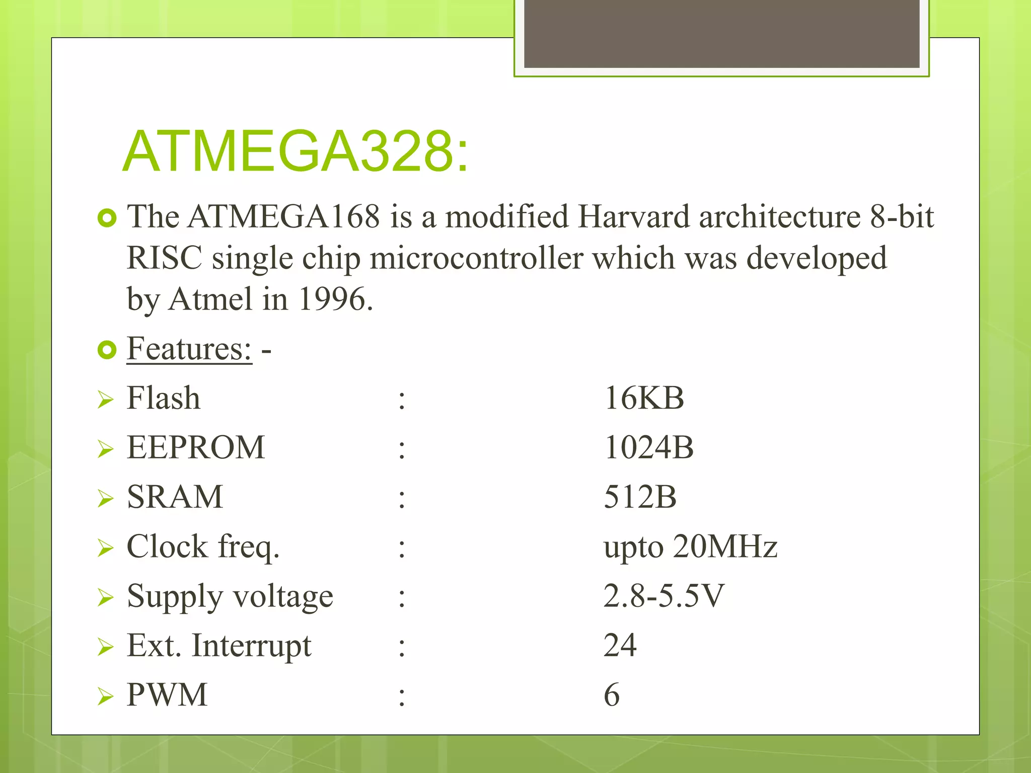 ATMEGA328:
 The ATMEGA168 is a modified Harvard architecture 8-bit
RISC single chip microcontroller which was developed
by Atmel in 1996.
 Features: -
 Flash : 16KB
 EEPROM : 1024B
 SRAM : 512B
 Clock freq. : upto 20MHz
 Supply voltage : 2.8-5.5V
 Ext. Interrupt : 24
 PWM : 6
 