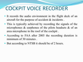 COCKPIT VOICE RECORDER
 It records the audio environment in the flight deck of an
aircraft for the purpose of accident & incidents .
 This is typically achieved by recording the signals of the
microphones & earphones of the pilots headsets & of an
area microphone in the roof of the cockpit .
 According to FAA after 2005 the recording duration is
minimum of 30 minutes .
 But according to NTSB it should be of 2 hours.
 