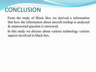 CONCLUSION
From the study of Black Box we derived a information
that how the information about aircraft mishap is analyzed
& unanswered question is answered.
In this study we discuss about various technology various
aspects involved in black box.
 