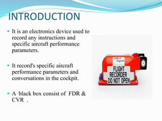 INTRODUCTION
 It is an electronics device used to
record any instructions and
specific aircraft performance
parameters.
 It record's specific aircraft
performance parameters and
conversations in the cockpit.
 A black box consist of FDR &
CVR .
 