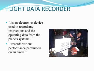 FLIGHT DATA RECORDER
 It is an electronics device
used to record any
instructions and the
operating data from the
plane's systems.
 It records various
performance parameters
on an aircraft .
 