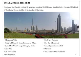 BUILT AROUND THE BURJ
Downtown Burj Dubai is a Mixed Development Including 30,000 Homes, Nine Hotels, 2.4 Hectares Of Parkland,
19 Residential Towers And The 12-hectare Burj Dubai Lake.
▪ 8 Boulevard Walk ▪ Boulevard Crescents
▪ Boulevard Plaza: 36-storey Commercial Offices ▪ Burj Dubai Boulevard
▪ Dubai Mall: World’s Largest Shopping Centre ▪ Emaar Square Business Hub
▪ Lake Park ▪ Old Town
▪ Old Town Island ▪ The Address, Dubai Mall Hotel
▪ The Residences 10
 